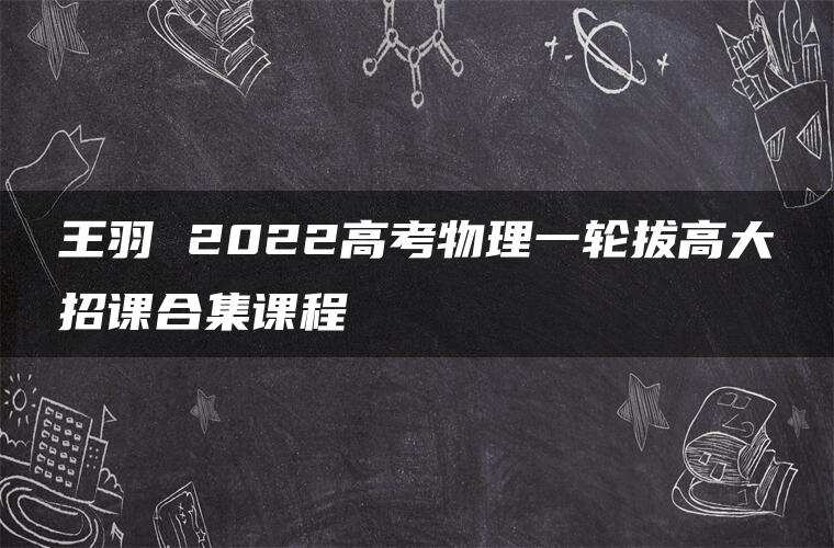 王羽 2022高考物理一轮拔高大招课合集课程 王羽 2022高考物理一轮拔高大招课合集课程