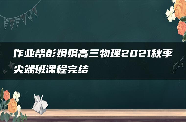 作业帮彭娟娟高三物理2021秋季尖端班课程完结 作业帮彭娟娟高三物理2021秋季尖端班课程完结
