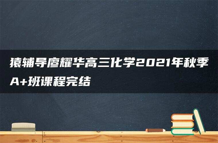 猿辅导廖耀华高三化学2021年秋季A+班课程完结 猿辅导廖耀华高三化学2021年秋季A+班课程完结