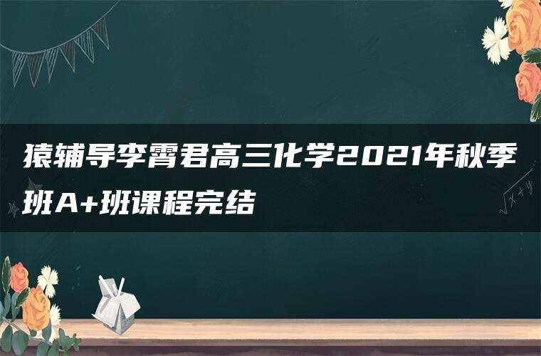 猿辅导李霄君高三化学2021年秋季班A+班课程完结 猿辅导李霄君高三化学2021年秋季班A+班课程完结