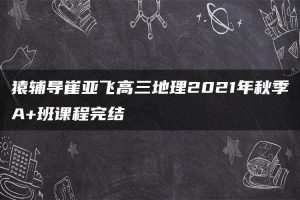 猿辅导崔亚飞高三地理2021年秋季A+班课程完结