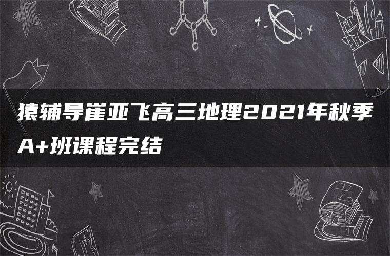 猿辅导崔亚飞高三地理2021年秋季A+班课程完结 猿辅导崔亚飞高三地理2021年秋季A+班课程完结