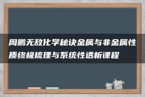 周鹏无敌化学秘诀金属与非金属性质终极梳理与系统性透析课程