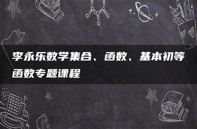 李永乐数学集合、函数、基本初等函数专题课程 李永乐数学集合、函数、基本初等函数专题课程