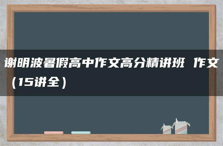 谢明波暑假高中作文高分精讲班 作文(15讲全) 谢明波暑假高中作文高分精讲班 作文(15讲全)