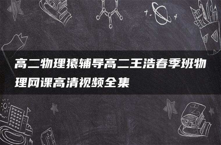 高二物理猿辅导高二王浩春季班物理网课高清视频全集 高二物理猿辅导高二王浩春季班物理网课高清视频全集