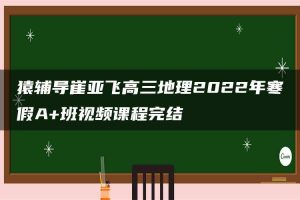 猿辅导崔亚飞高三地理2022年寒假A+班视频课程完结