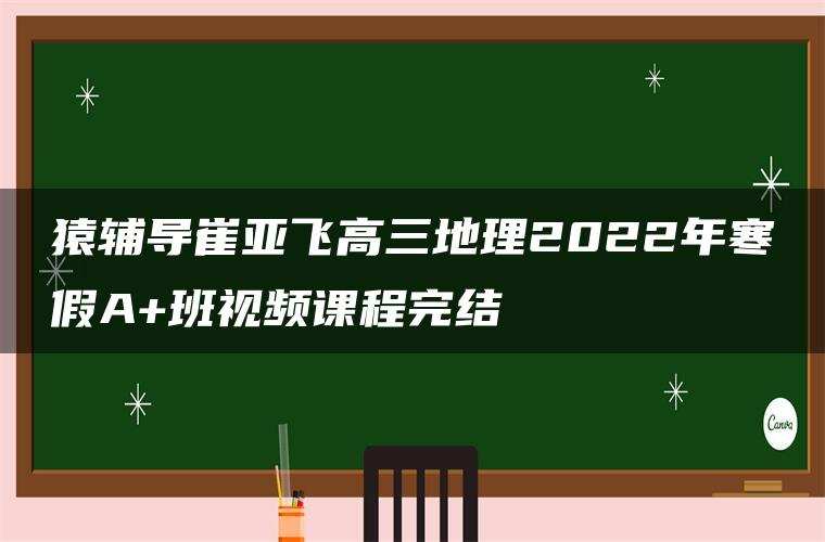 猿辅导崔亚飞高三地理2022年寒假A+班视频课程完结