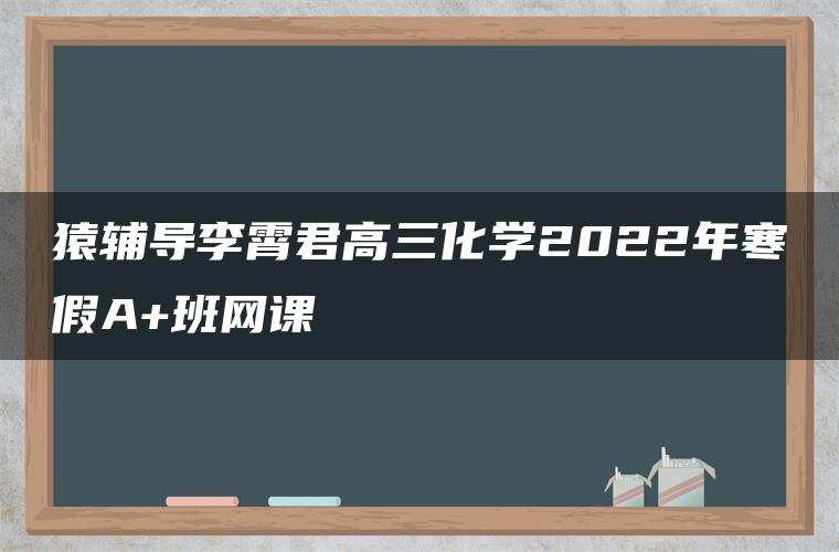 猿辅导李霄君高三化学2022年寒假A+班网课