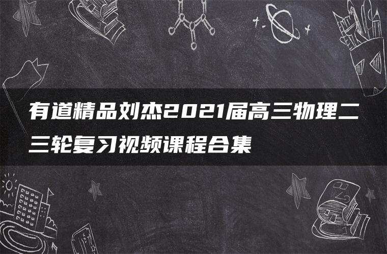 有道精品刘杰2021届高三物理二三轮复习视频课程合集 有道精品刘杰2021届高三物理二三轮复习视频课程合集