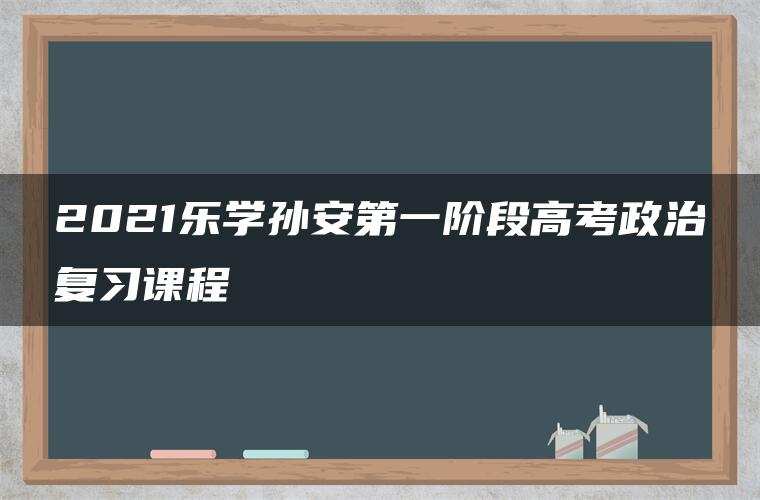 2021乐学孙安第一阶段高考政治复习课程 2021乐学孙安第一阶段高考政治复习课程