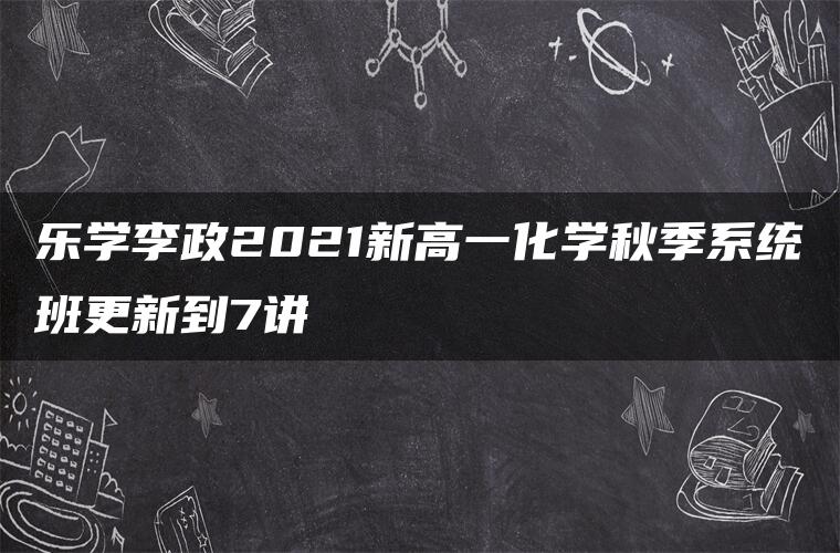 乐学李政2021新高一化学秋季系统班更新到7讲