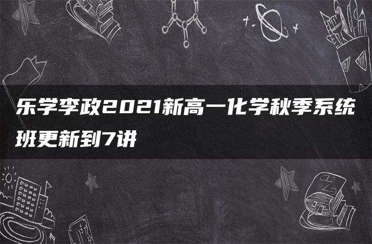乐学李政2021新高一化学秋季系统班更新到7讲 乐学李政2021新高一化学秋季系统班更新到7讲