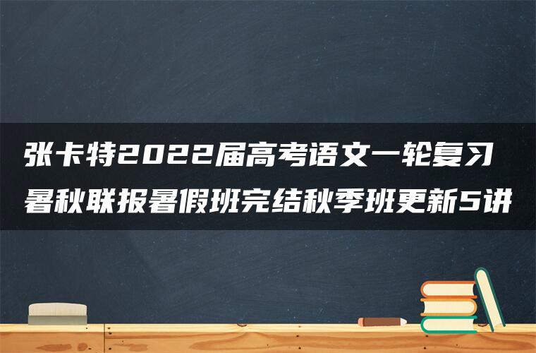 张卡特2022届高考语文一轮复习暑秋联报暑假班完结秋季班更新5讲 张卡特2022届高考语文一轮复习暑秋联报暑假班完结秋季班更新5讲