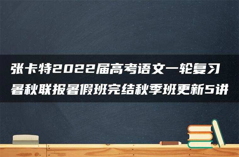 张卡特2022届高考语文一轮复习暑秋联报暑假班完结秋季班更新5讲