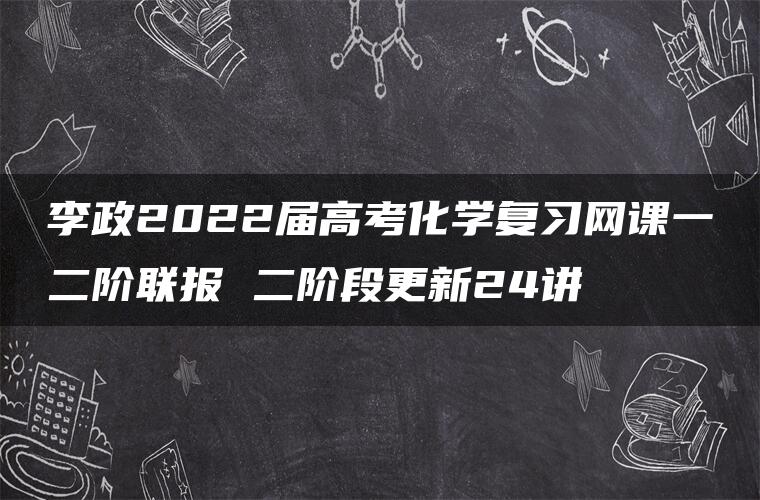 李政2022届高考化学复习网课一二阶联报 二阶段更新24讲 李政2022届高考化学复习网课一二阶联报 二阶段更新24讲