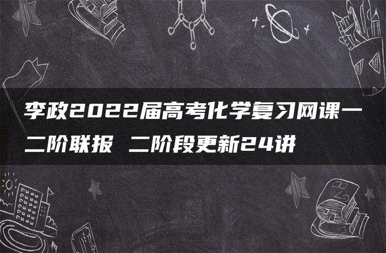 李政2022届高考化学复习网课一二阶联报 二阶段更新24讲