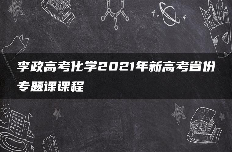 李政高考化学2021年新高考省份专题课课程 李政高考化学2021年新高考省份专题课课程