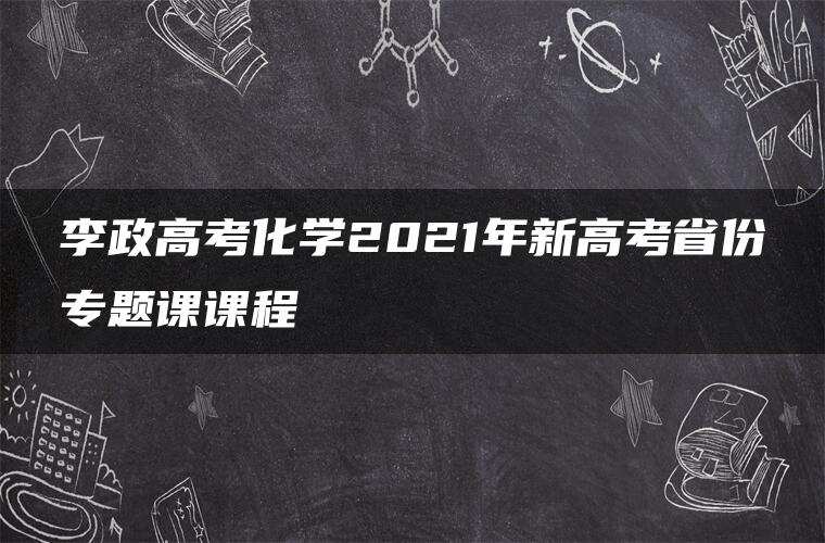 李政高考化学2021年新高考省份专题课课程