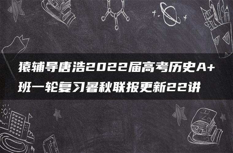 猿辅导唐浩2022届高考历史A+班一轮复习暑秋联报更新22讲 猿辅导唐浩2022届高考历史A+班一轮复习暑秋联报更新22讲