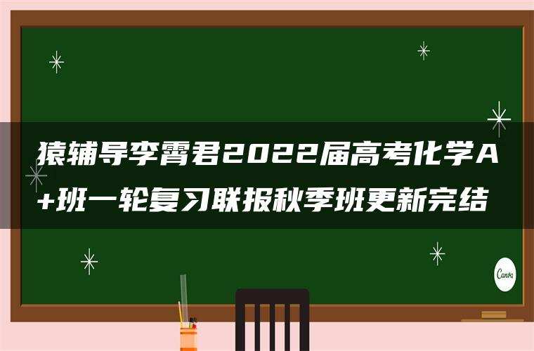 猿辅导李霄君2022届高考化学A+班一轮复习联报秋季班更新完结