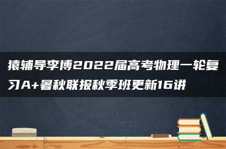 猿辅导李博2022届高考物理一轮复习A+暑秋联报秋季班更新16讲 猿辅导李博2022届高考物理一轮复习A+暑秋联报秋季班更新16讲