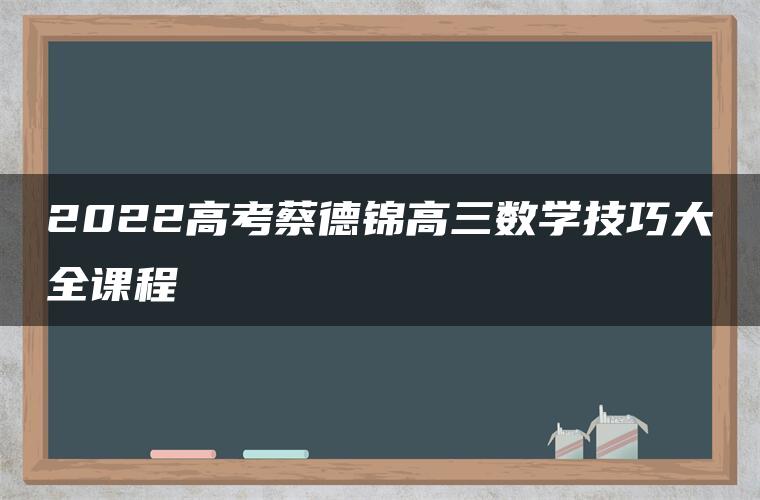 2022高考蔡德锦高三数学技巧大全课程 2022高考蔡德锦高三数学技巧大全课程