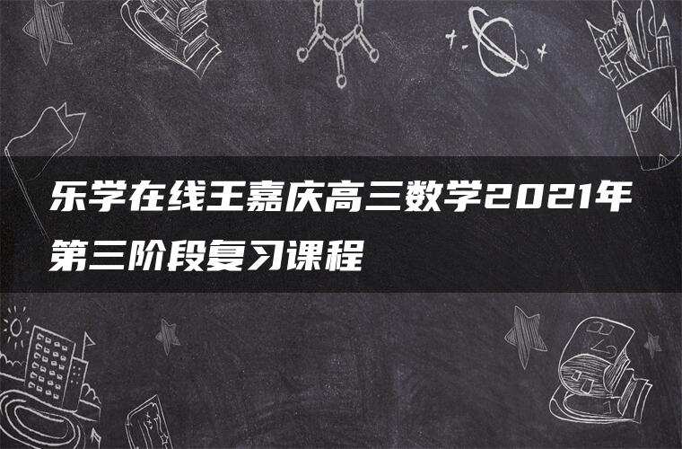 乐学在线王嘉庆高三数学2021年第三阶段复习课程