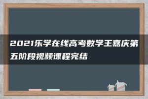 2021乐学在线高考数学王嘉庆第五阶段视频课程完结