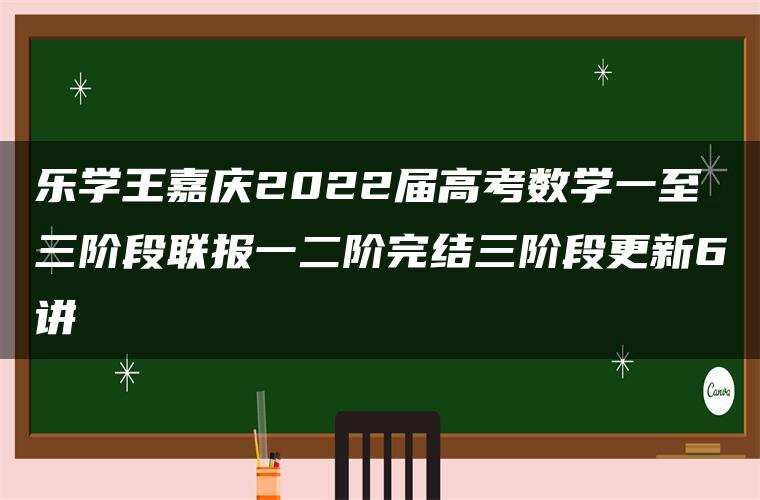 乐学王嘉庆2022届高考数学一至三阶段联报一二阶完结三阶段更新6讲