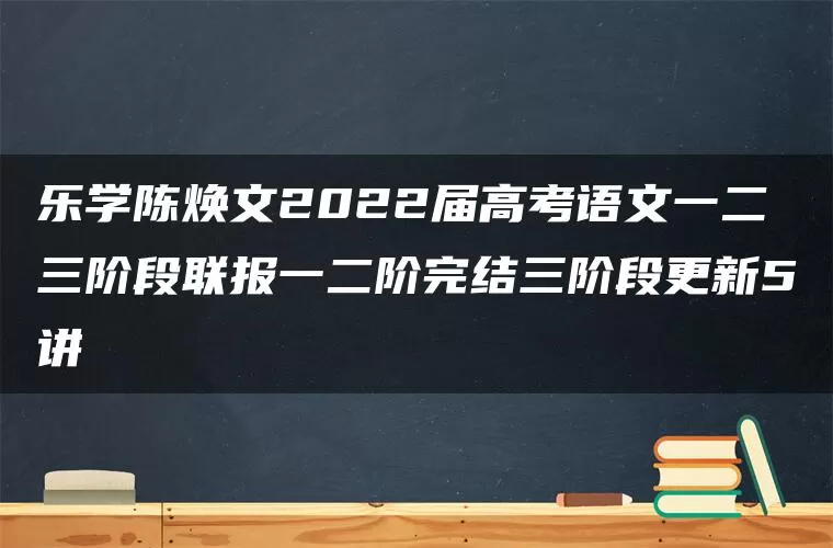 乐学陈焕文2022届高考语文一二三阶段联报一二阶完结三阶段更新5讲 乐学陈焕文2022届高考语文一二三阶段联报一二阶完结三阶段更新5讲