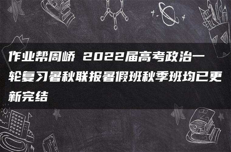 作业帮周峤矞2022届高考政治一轮复习暑秋联报暑假班秋季班均已更新完结
