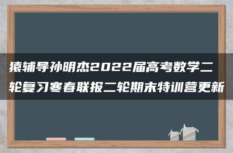 猿辅导孙明杰2022届高考数学二轮复习寒春联报二轮期末特训营更新 猿辅导孙明杰2022届高考数学二轮复习寒春联报二轮期末特训营更新