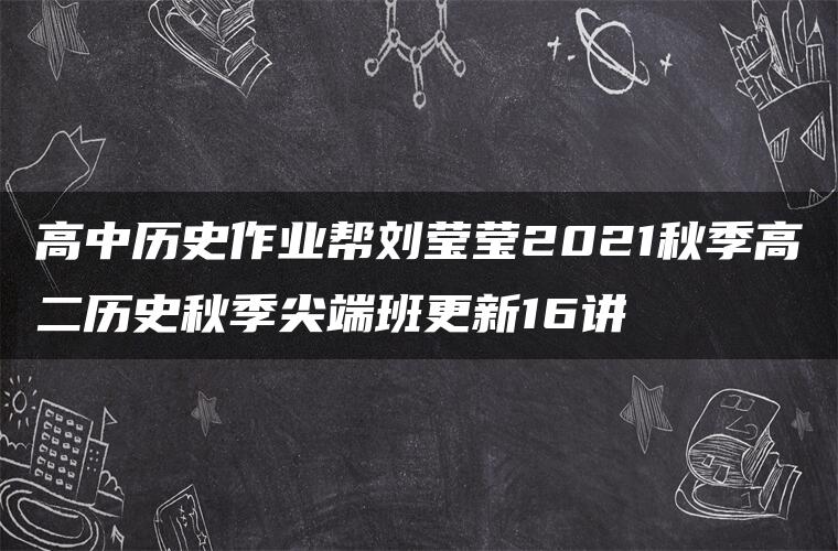 高中历史作业帮刘莹莹2021秋季高二历史秋季尖端班更新16讲