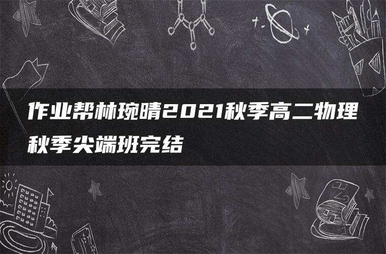 作业帮林琬晴2021秋季高二物理秋季尖端班完结 作业帮林琬晴2021秋季高二物理秋季尖端班完结
