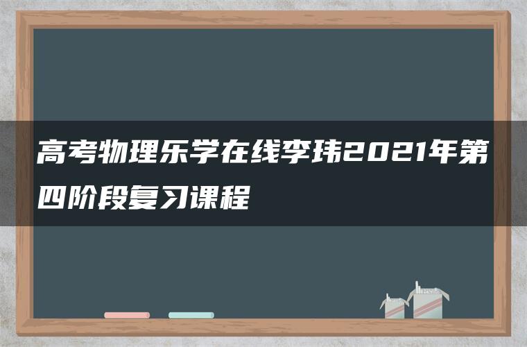 高考物理乐学在线李玮2021年第四阶段复习课程 高考物理乐学在线李玮2021年第四阶段复习课程