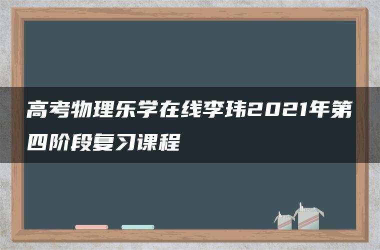 高考物理乐学在线李玮2021年第四阶段复习课程