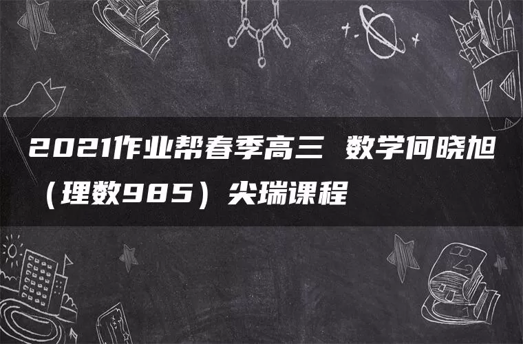 2021作业帮春季高三 数学何晓旭(理数985)尖瑞课程 2021作业帮春季高三 数学何晓旭(理数985)尖瑞课程