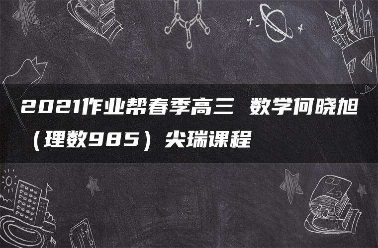 2021作业帮春季高三 数学何晓旭（理数985）尖瑞课程