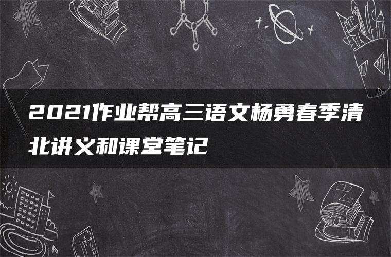 2021作业帮高三语文杨勇春季清北讲义和课堂笔记 2021作业帮高三语文杨勇春季清北讲义和课堂笔记
