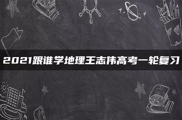 2021跟谁学地理王志伟高考一轮复习 2021跟谁学地理王志伟高考一轮复习