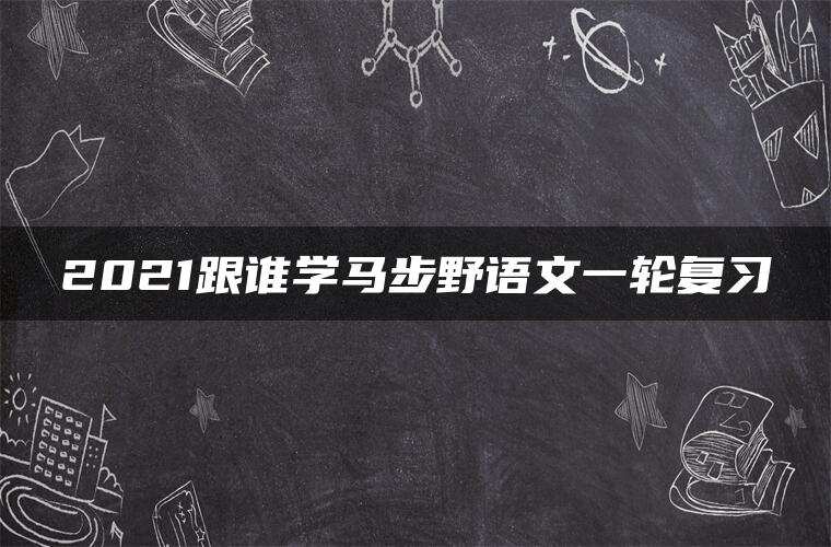 2021跟谁学马步野语文一轮复习 2021跟谁学马步野语文一轮复习