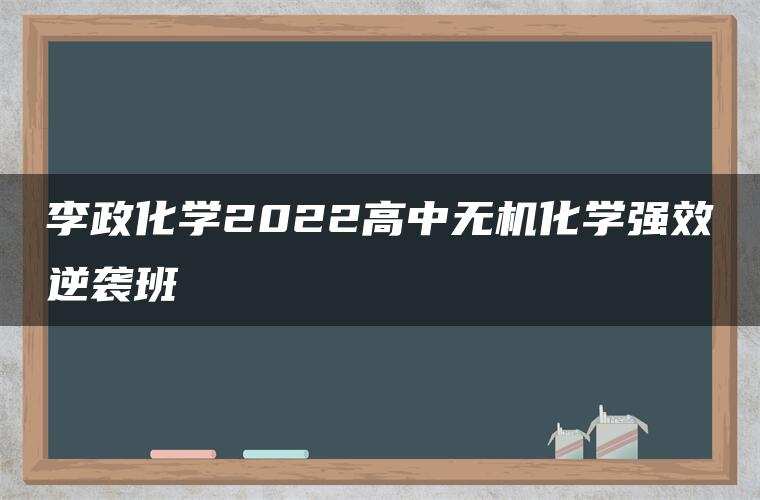李政化学2022高中无机化学强效逆袭班 李政化学2022高中无机化学强效逆袭班