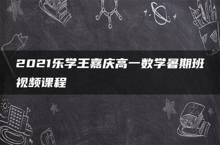 2021乐学王嘉庆高一数学暑期班视频课程 2021乐学王嘉庆高一数学暑期班视频课程