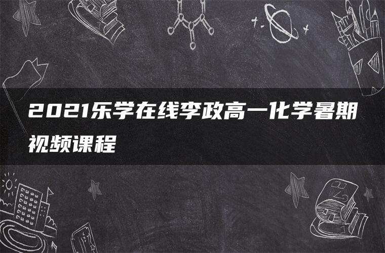 2021乐学在线李政高一化学暑期视频课程 2021乐学在线李政高一化学暑期视频课程