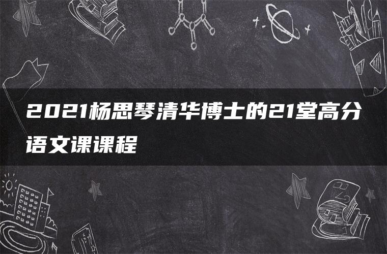 2021杨思琴清华博士的21堂高分语文课课程