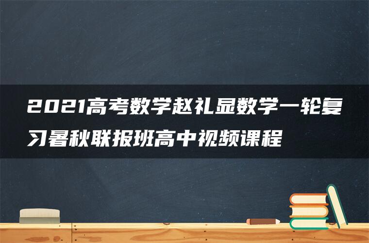 2021高考数学赵礼显数学一轮复习暑秋联报班高中视频课程 2021高考数学赵礼显数学一轮复习暑秋联报班高中视频课程