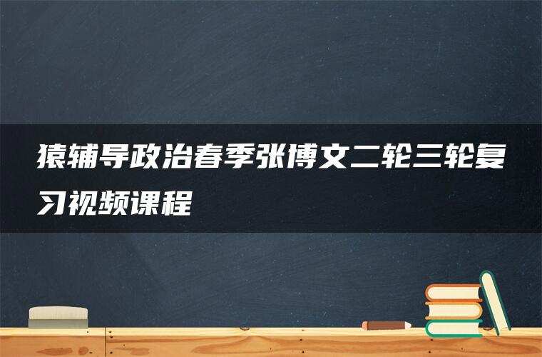 猿辅导政治春季张博文二轮三轮复习视频课程 猿辅导政治春季张博文二轮三轮复习视频课程