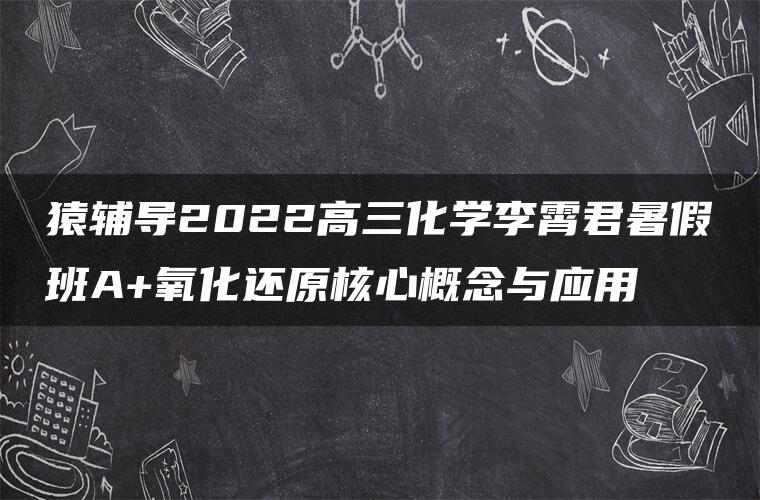 猿辅导2022高三化学李霄君暑假班A+氧化还原核心概念与应用 猿辅导2022高三化学李霄君暑假班A+氧化还原核心概念与应用
