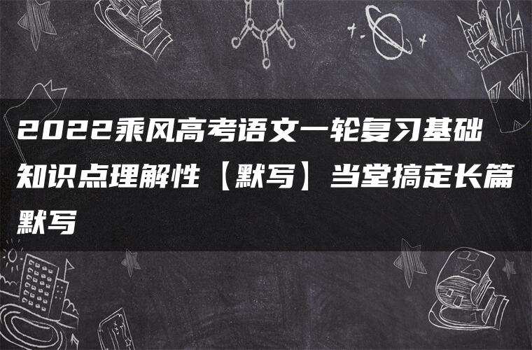2022乘风高考语文一轮复习基础知识点理解性【默写】当堂搞定长篇默写 2022乘风高考语文一轮复习基础知识点理解性【默写】当堂搞定长篇默写